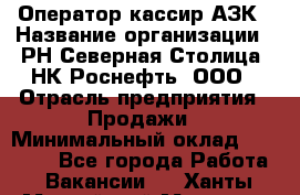 Оператор-кассир АЗК › Название организации ­ РН Северная Столица, НК Роснефть, ООО › Отрасль предприятия ­ Продажи › Минимальный оклад ­ 20 000 - Все города Работа » Вакансии   . Ханты-Мансийский,Мегион г.